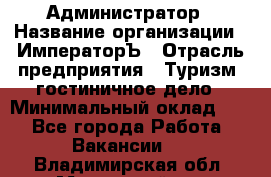 Администратор › Название организации ­ ИмператорЪ › Отрасль предприятия ­ Туризм, гостиничное дело › Минимальный оклад ­ 1 - Все города Работа » Вакансии   . Владимирская обл.,Муромский р-н